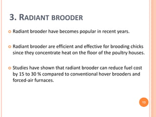 3. RADIANT BROODER
 Radiant brooder have becomes popular in recent years.
 Radiant brooder are efficient and effective for brooding chicks
since they concentrate heat on the floor of the poultry houses.
 Studies have shown that radiant brooder can reduce fuel cost
by 15 to 30 % compared to conventional hover brooders and
forced-air furnaces.
13
 
