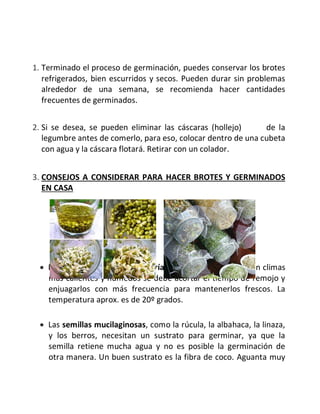 1. Terminado el proceso de germinación, puedes conservar los brotes
refrigerados, bien escurridos y secos. Pueden durar sin problemas
alrededor de una semana, se recomienda hacer cantidades
frecuentes de germinados.
2. Si se desea, se pueden eliminar las cáscaras (hollejo) de la
legumbre antes de comerlo, para eso, colocar dentro de una cubeta
con agua y la cáscara flotará. Retirar con un colador.
3. CONSEJOS A CONSIDERAR PARA HACER BROTES Y GERMINADOS
EN CASA
· El tiempo de germinación varía según la temperatura. En climas
más calientes y húmedos se debe acortar el tiempo de remojo y
enjuagarlos con más frecuencia para mantenerlos frescos. La
temperatura aprox. es de 20º grados.
· Las semillas mucilaginosas, como la rúcula, la albahaca, la linaza,
y los berros, necesitan un sustrato para germinar, ya que la
semilla retiene mucha agua y no es posible la germinación de
otra manera. Un buen sustrato es la fibra de coco. Aguanta muy
 