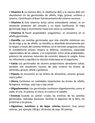 • Vitamina B. La tiamina (B1), la riboflavina (B2) y la niacina (B3) son
abundantes en los germinados de alfalfa, trigo, girasol, centeno y
sésamo. Contribuyen al buen funcionamiento del sistema nervioso.
• Vitamina E. Esta vitamina actúa como antioxidante celular, es un
excelente protector del corazón y un buen tonificante. El trigo
germinado llega a incrementar hasta tres veces su contenido.
• Vitamina K. Posee propiedades coagulantes, se encuentra en la
alfalfa germinada.
• Clorofila. Las semillas germinadas que más clorofila sintetizan son
las de trigo y las de alfalfa. La clorofila es absorbida directamente por
la sangre a través del sistema linfático, en el torrente sanguíneo activa
el metabolismo celular, mejora la defensa, resistencia, capacidad
regeneradora de las células, y la respiración, entre otras propiedades,
potencia los procesos naturales de curación, depura la sangre, frena
las infecciones y equilibra la relación ácido-base en el organismo.
• Calcio. Los germinados de sésamo proporcionan abundante calcio,
también son excelentes fuentes de este mineral los brotes de
almendra, girasol, alfalfa y garbanzo.
• Potasio. Se encuentra en los brotes de almendras, sésamo, girasol,
soja y judías.
• Hierro. Contienen en cantidades importantes los brotes de alfalfa,
fenogreco, lentejas, soja roja y soja verde
• Oligoelementos. Los germinados contienen oligoelementos como el
yodo, el zinc, el selenio, el silicio, el cromo y el cobalto.
• Enzimas. Cuando se comen crudas las enzimas de las semillas
germinadas -llamadas diastasas- facilitan la digestión de la fibra, las
proteínas y las grasas.
• Digestivos, nutritivos y de bajas calorías. Aportan muy pocas
calorías, por ejemplo 100 grs. de brotes de soja: 30 calorías.
 