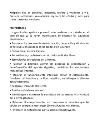 •Trigo: es rico en proteínas, magnesio, fósforo y vitaminas B y E.
Previene infecciones, remineraliza, regenera las células y sirve para
tratar trastornos nerviosos.
PROPIEDADES
Los germinados ayudan a prevenir enfermedades o a tratarlas en el
caso de que ya se hayan manifestado. Se destacan las siguientes
propiedades:
• Favorecen los procesos de desintoxicación, depuración y eliminación
de residuos almacenados en los tejidos o en la sangre.
• Fortalecen el sistema inmune.
• Antioxidantes, combaten la acción de los radicales libres.
• Estimulan las secreciones del páncreas.
• Facilitan la digestión, activan los procesos de regeneración y
desinflamación del aparato digestivo, revitalizan los mecanismos
metabólicos internos.
• Mejoran el funcionamiento intestinal, alivian el estreñimiento,
fortalecen el intestino y la flora intestinal, contribuyen a eliminar
gases y desechos.
• Rebajan el índice de colesterol.
• Tonifican el sistema nervioso.
• Contribuyen a mantener la elasticidad de las arterias y la vitalidad
del sistema glandular.
• Retrasan el envejecimiento, sus componentes permiten que las
células del cuerpo se mantengan jóvenes durante más tiempo.
• Favorecen el metabolismo por su acción reconstituyente.
 