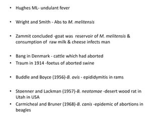 • Hughes ML- undulant fever
• Wright and Smith - Abs to M. melitensis
• Zammit concluded -goat was reservoir of M. melitensis &
consumption of raw milk & cheese infects man
• Bang in Denmark - cattle which had aborted
• Traum in 1914 -foetus of aborted swine
• Buddle and Boyce (1956)-B. ovis - epididymitis in rams
• Stoenner and Lackman (1957)-B. neotomae -desert wood rat in
Utah in USA
• Carmicheal and Bruner (1968)-B. canis -epidemic of abortions in
beagles
 
