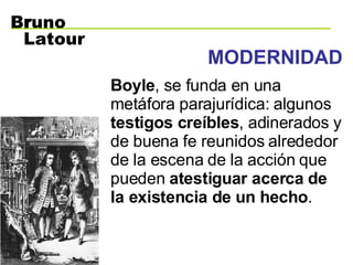 MODERNIDAD Boyle , se funda en una metáfora parajurídica: algunos  testigos creíbles , adinerados y de buena fe reunidos alrededor de la escena de la acción que pueden  atestiguar acerca de la existencia de un hecho .   B r uno Latour 