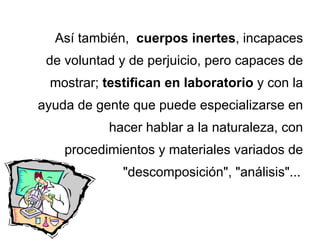 Así también,  cuerpos inertes , incapaces de voluntad y de perjuicio, pero capaces de mostrar;  testifican en laboratorio  y con la ayuda de gente que puede especializarse en hacer hablar a la naturaleza, con procedimientos y materiales variados de &quot;descomposición&quot;, &quot;análisis&quot;...   