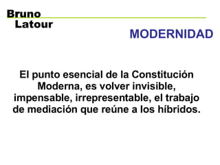 MODERNIDAD El punto esencial de la Constitución Moderna, es volver invisible, impensable, irrepresentable, el trabajo de mediación que reúne a los híbridos. B r uno Latour 