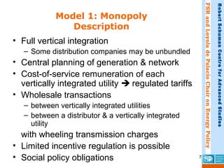 FSRandLoyoladePalacioChaironEnergyPolicy
RobertSchumanCentreforAdvancedStudies
7
Model 1: Monopoly
Description
• Full vertical integration
– Some distribution companies may be unbundled
• Central planning of generation & network
• Cost-of-service remuneration of each
vertically integrated utility  regulated tariffs
• Wholesale transactions
– between vertically integrated utilities
– between a distributor & a vertically integrated
utility
with wheeling transmission charges
• Limited incentive regulation is possible
• Social policy obligations
 