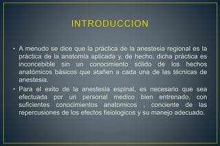 • A menudo se dice que la práctica de la anestesia regional es la
práctica de la anatomía aplicada y, de hecho, dicha práctica es
inconcebible sin un conocimiento sólido de los hechos
anatómicos básicos que atañen a cada una de las técnicas de
anestesia.
• Para el exito de la anestesia espinal, es necesario que sea
efectuada por un personal medico bien entrenado, con
suficientes conocimientos anatomicos , conciente de las
repercusiones de los efectos fisiologicos y su manejo adecuado.
 