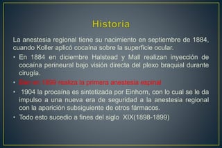 La anestesia regional tiene su nacimiento en septiembre de 1884,
cuando Koller aplicó cocaína sobre la superficie ocular.
• En 1884 en diciembre Halstead y Mall realizan inyección de
cocaína perineural bajo visión directa del plexo braquial durante
cirugía.
• Bier en 1899 realiza la primera anestesia espinal
• 1904 la procaína es sintetizada por Einhorn, con lo cual se le da
impulso a una nueva era de seguridad a la anestesia regional
con la aparición subsiguiente de otros fármacos.
• Todo esto sucedio a fines del siglo XIX(1898-1899)
 