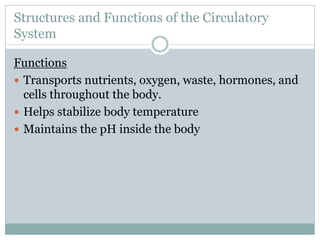 Structures and Functions of the Circulatory
System
Functions
 Transports nutrients, oxygen, waste, hormones, and
cells throughout the body.
 Helps stabilize body temperature
 Maintains the pH inside the body
 