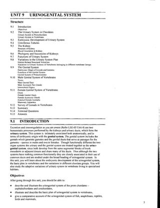 UNIT 9 URINOGENITAL SYSTEM
Structure
9.1 Introduction
Objectives
9.2 The Urinary System in Chordates
Urinary System in Protochordates
Urinary System in Vertebrates
9.3 Embryonic Development of Urinary System
9.4 Uriniferous Tubules
9.5 The Kidney
Structure of Kidney
Blood Circulation in Kidney
9.6 Phylogeny and Succession of Kidneys
9.7 Functions of Urinary System
9.8 Variations in the Urinary System Plan
Habitat Related Structural Variations
Variations in Urinary Systems of Vertebrates belonging to different vertebrate Groups
9.9 The Genital System
Embryonic Origin of Gonads and Gametes
Functions of the Genital System
Genital System of Protochordates
9.10 Male Genital System'of Vertebrates
Testes
Male Genital Duct
Male Accessory Sex Glailds
IntromittentOrgan5
9.11 Female Genital System of Vertebrates
Ovary
Female Genital Ducts
Female Accessory Glands
External Female Genitalia
Mammary Apparatus
9.12 Survey of Gonads in Vertebrates
9.13 Summary
9.14 Terminal Questions
9.15 Answers
9.1 INTRODUCTION
- - -
Excretion and osmoregulation as you are aware (Refer LSE-05 Unit 4) are two
homeostatic processes performed by the kidneys and urinary ducts, which form the
urinary system. This system is intimately associated both anatomically, and in
terms of embryonic origin with the genital system. The genital system includes the
gonads wlilcli generate gametes and the genital ducts that serve as passages for the
gametes - sperms In males and ova in females. Though functionally different the two
organ systems the urinary and the genital system are treated together as the urino-
genital system, since both develop from the same segmental blocks of trunk
mesoderm or ad-jacenttissues and share many of the ducts. Thus although the two
systems have nothing common functionally they are closely associated in their use of
common ducts and are studied under the broad heading of urinogenital system. In
this unit, you will learn about the embryonic development of the urinogenital system,
the basic plan in vertebrates and the variations in different chordate groups. You will
also study the adaptive variations of urinary system in vertebrate living in specialised
habitats.
Objectives
After going through this unit, you should be able to:
describe and illustrate the urinogenital system of the proto chordates -
cephalochordates and urochordates,
illustrate and describe the basic plan of urinogenital system in vertebrates,
give a comparative account of the urinogenital system of fish, amphibians, reptiles,
birds and mammals.
 