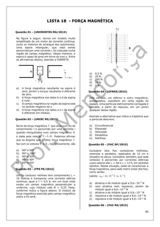 46
LISTA 18 - FORÇA MAGNÉTICA
Questão 01 - (UNIMONTES MG/2015)
Na figura a seguir, temos um modelo muito
simplificado de um motor de corrente contínua,
como os motores de arranque dos automóveis.
Uma espira retangular, que está sendo
percorrida por uma corrente i, foi colocada numa
região de campo magnético. Dessa maneira, a
espira é capaz de girar em torno do eixo y. Entre
as afirmativas abaixo, assinale a CORRETA.
a) A força magnética resultante na espira é
zero, porém o torque resultante é diferente
de zero.
b) A força magnética nos lados b e d da espira
é nula.
c) O campo magnético na região da espira está
no sentido negativo de x.
d) A força magnética nos lados a e c da espira
é diferente em módulo.
Questão 02 - (UNISC RS/2015)
Na lei da força magnética F

que atua num fio de
comprimento l e percorrido por uma corrente i
quando mergulhados num campo magnético B

é dada pela relação BilF

 . Podemos afirmar
que os ângulos que o vetor força magnética F

faz com os vetores il e B

, respectivamente, são
a) 90º e 90º
b) 90º e 180º
c) 90º e 45º
d) 45º e 90º
e) 45º e 45º
Questão 03 - (FPS PE/2015)
Um fio condutor retilíneo tem comprimento L =
16 metros e transporta uma corrente elétrica
contínua, igual a I = 0,5 A, em um local onde
existe um campo magnético perpendicular e
uniforme, cujo módulo vale B = 0,25 Tesla,
conforme indica a figura abaixo. O módulo da
força magnética exercida pelo campo magnético
sobre o fio será:
a) 0,2 N.
b) 20 N.
c) 200 N.
d) 10 N.
e) 2 N.
Questão 04 - (UFRGS/2015)
Dois campos, um elétrico e outro magnético,
antiparalelos, coexistem em certa região do
espaço. Uma partícula eletricamente carregada é
liberada, a partir do repouso, em um ponto
qualquer dessa região.
Assinale a alternativa que indica a trajetória que
a partícula descreve.
a) Circunferencial
b) Elipsoidal
c) Helicoidal
d) Parabólica
e) Retilínea
Questão 05 - (PUC SP/2015)
Considere dois fios condutores retilíneos,
extensos e paralelos, separados de 10 cm e
situados no vácuo. Considere, também, que cada
condutor é percorrido por correntes elétricas
cujos valores são i1 = 4A e i2 = 12 A, em sentidos
opostos. Nessa situação, pode-se caracterizar a
força magnética, para cada metro linear dos fios,
como sendo:
(adote: 17
0 AmT104 
 )
a) atrativa e de módulo igual a 9,6  10–5
N
b) nem atrativa nem repulsiva, porém de
módulo igual a 9,6  10–5
N
c) atrativa e de módulo igual a 9,6  10–7
N
d) repulsiva e de módulo igual a 9,6  10–4
N
e) repulsiva e de módulo igual a 9,6  10–5
N
Questão 06 - (PUC RS/2015)
 