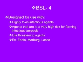 BSL- 4
Designed for use with:
Highly toxic/infectious agents
Agents that are at a very high risk for forming
infectious aerosols
Life threatening agents
Ex. Ebola, Marburg, Lassa
 