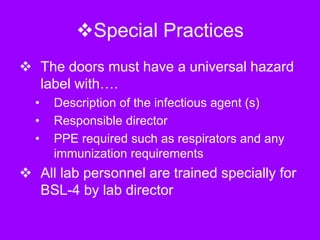 Special Practices
 The doors must have a universal hazard
label with….
• Description of the infectious agent (s)
• Responsible director
• PPE required such as respirators and any
immunization requirements
 All lab personnel are trained specially for
BSL-4 by lab director
 