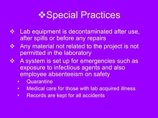 Special Practices
 Lab equipment is decontaminated after use,
after spills or before any repairs
 Any material not related to the project is not
permitted in the laboratory
 A system is set up for emergencies such as
exposure to infectious agents and also
employee absenteeism on safety
• Quarantine
• Medical care for those with lab acquired illness
• Records are kept for all accidents
 