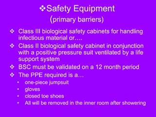 Safety Equipment
(primary barriers)
 Class III biological safety cabinets for handling
infectious material or….
 Class II biological safety cabinet in conjunction
with a positive pressure suit ventilated by a life
support system
 BSC must be validated on a 12 month period
 The PPE required is a…
• one-piece jumpsuit
• gloves
• closed toe shoes
• All will be removed in the inner room after showering
 