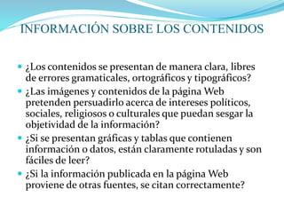 INFORMACIÓN SOBRE LOS CONTENIDOS
 ¿Los contenidos se presentan de manera clara, libres
de errores gramaticales, ortográficos y tipográficos?
 ¿Las imágenes y contenidos de la página Web
pretenden persuadirlo acerca de intereses políticos,
sociales, religiosos o culturales que puedan sesgar la
objetividad de la información?
 ¿Si se presentan gráficas y tablas que contienen
información o datos, están claramente rotuladas y son
fáciles de leer?
 ¿Si la información publicada en la página Web
proviene de otras fuentes, se citan correctamente?
 