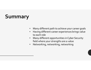 Summary
• Many different path to achieve your career goals
• Having different career experiences brings value
to each role
• Many different opportunities in Cyber Security
field where your strengths are a value
• Networking, networking, networking
 