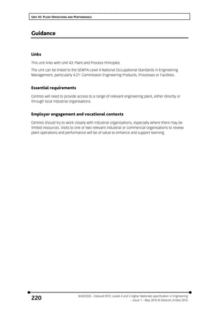 UNIT 45: PLANT OPERATIONS AND PERFORMANCE
BH023332 – Edexcel BTEC Levels 4 and 5 Higher Nationals specification in Engineering
– Issue 1 – May 2010 © Edexcel Limited 2010220
Guidance
Links
This unit links with Unit 43: Plant and Process Principles.
The unit can be linked to the SEMTA Level 4 National Occupational Standards in Engineering
Management, particularly 4.21: Commission Engineering Products, Processes or Facilities.
Essential requirements
Centres will need to provide access to a range of relevant engineering plant, either directly or
through local industrial organisations.
Employer engagement and vocational contexts
Centres should try to work closely with industrial organisations, especially where there may be
limited resources. Visits to one or two relevant industrial or commercial organisations to review
plant operations and performance will be of value to enhance and support learning.
 