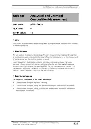 UNIT 48: ANALYTICAL AND CHEMICAL COMPOSITION MEASUREMENT
BH023332 – Edexcel BTEC Levels 4 and 5 Higher Nationals specification in Engineering –
Issue 1 – May 2010 © Edexcel Limited 2010 229
Unit 48: Analytical and Chemical
Composition Measurement
Unit code: A/601/1432
QCF level: 4
Credit value: 15
• Aim
This unit will develop learners’ understanding of the techniques used in the detection of variables
in industrial processes.
• Unit abstract
The unit seeks to develop an understanding of modern measurement principles and recognition
of how these concepts are applied in the design of commercial instruments for the measurement
of both analytical and chemical composition variables.
Learning outcome 1 develops the principles, techniques and equipment used in process
sampling. In learning outcome 2, learners will become familiar with the analytical measuring
instruments used with a range of process variables. The final learning outcome considers the
measurement of chemical composition and introduces the learner to a range of instruments,
their principles of operation, design, selection and calibration.
• Learning outcomes
On successful completion of this unit a learner will:
1 Understand the principles of process sampling
2 Understand the principles, design and operation of analytical measurement instruments
3 Understand the principles, design, operation and developments of chemical composition
measurement instruments.
 