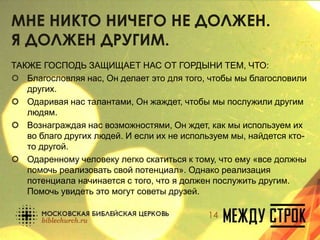 МНЕ НИКТО НИЧЕГО НЕ ДОЛЖЕН.
Я ДОЛЖЕН ДРУГИМ.
ТАКЖЕ ГОСПОДЬ ЗАЩИЩАЕТ НАС ОТ ГОРДЫНИ ТЕМ, ЧТО:
 Благословляя нас, Он делает это для того, чтобы мы благословили
других.
 Одаривая нас талантами, Он жаждет, чтобы мы послужили другим
людям.
 Вознаграждая нас возможностями, Он ждет, как мы используем их
во благо других людей. И если их не используем мы, найдется кто-
то другой.
 Одаренному человеку легко скатиться к тому, что ему «все должны
помочь реализовать свой потенциал». Однако реализация
потенциала начинается с того, что я должен послужить другим.
Помочь увидеть это могут советы друзей.
14
 