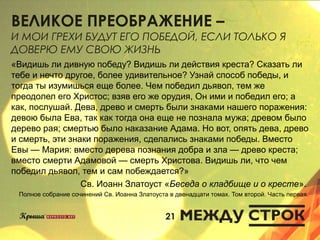 ВЕЛИКОЕ ПРЕОБРАЖЕНИЕ –
И МОИ ГРЕХИ БУДУТ ЕГО ПОБЕДОЙ, ЕСЛИ ТОЛЬКО Я
ДОВЕРЮ ЕМУ СВОЮ ЖИЗНЬ
«Видишь ли дивную победу? Видишь ли действия креста? Сказать ли
тебе и нечто другое, более удивительное? Узнай способ победы, и
тогда ты изумишься еще более. Чем победил дьявол, тем же
преодолел его Христос; взяв его же орудия, Он ими и победил его; а
как, послушай. Дева, древо и смерть были знаками нашего поражения:
девою была Ева, так как тогда она еще не познала мужа; древом было
дерево рая; смертью было наказание Адама. Но вот, опять дева, древо
и смерть, эти знаки поражения, сделались знаками победы. Вместо
Евы — Мария: вместо дерева познания добра и зла — древо креста;
вместо смерти Адамовой — смерть Христова. Видишь ли, что чем
победил дьявол, тем и сам побеждается?»
Св. Иоанн Златоуст «Беседа о кладбище и о кресте».
Полное собрание сочинений Св. Иоанна Златоуста в двенадцати томах. Том второй. Часть первая.
21
 