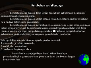 Perubahan sosial budaya

        Perubahan sosial budaya dapat terjadi bila sebuah kebudayaan melakukan
kontak dengan kebudayaan asing.
        Perubahan sosial budaya adalah sebuah gejala berubahnya struktur sosial dan
pola budaya dalam suatu masyarakat.
        Perubahan sosial budaya merupakan gejala umum yang terjadi sepanjang masa
dalam setiap masyarakat. Perubahan itu terjadi sesuai dengan hakikat dan sifat dasar
manusia yang selalu ingin mengadakan perubahan. Hirschman mengatakan bahwa
kebosanan manusia sebenarnya merupakan penyebab dari perubahan.

Ada tiga faktor yang dapat memengaruhi perubahan sosial:
1.tekanan kerja dalam masyarakat
2.keefektifan komunikasi
3.perubahan lingkungan alam
          Perubahan budaya juga dapat timbul akibat timbulnya
  perubahan lingkungan masyarakat, penemuan baru, dan kontak dengan
  kebudayaan lain.
 