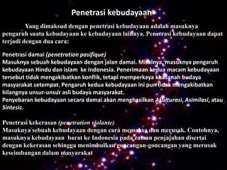 Penetrasi kebudayaan
         Yang dimaksud dengan penetrasi kebudayaan adalah masuknya
pengaruh suatu kebudayaan ke kebudayaan lainnya. Penetrasi kebudayaan dapat
terjadi dengan dua cara:

Penetrasi damai (penetration pasifique)
Masuknya sebuah kebudayaan dengan jalan damai. Misalnya, masuknya pengaruh
kebudayaan Hindu dan islam ke Indonesia. Penerimaan kedua macam kebudayaan
tersebut tidak mengakibatkan konflik, tetapi memperkaya khasanah budaya
masyarakat setempat. Pengaruh kedua kebudayaan ini pun tidak mengakibatkan
hilangnya unsur-unsur asli budaya masyarakat.
Penyebaran kebudayaan secara damai akan menghasilkan Akulturasi, Asimilasi, atau
Sintesis.

Penetrasi kekerasan (penetration violante)
Masuknya sebuah kebudayaan dengan cara memaksa dan merusak. Contohnya,
masuknya kebudayaan barat ke Indonesia pada zaman penjajahan disertai
dengan kekerasan sehingga menimbulkan goncangan-goncangan yang merusak
keseimbangan dalam masyarakat
 