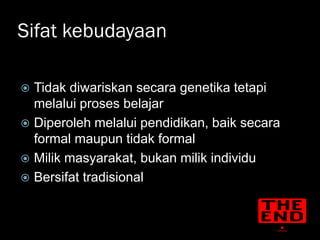 Sifat kebudayaan

 Tidak diwariskan secara genetika tetapi
  melalui proses belajar
 Diperoleh melalui pendidikan, baik secara
  formal maupun tidak formal
 Milik masyarakat, bukan milik individu
 Bersifat tradisional
 