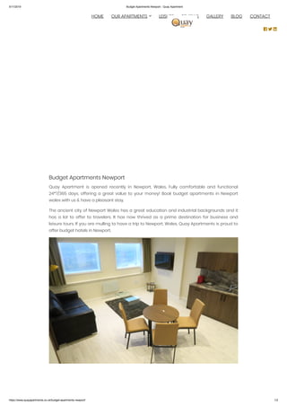 5/11/2019 Budget Apartments Newport - Quay Apartment
https://www.quayapartments.co.uk/budget-apartments-newport/ 1/2
Budget Apartments Newport
Quay Apartment is opened recently in Newport, Wales. Fully comfortable and functional
24*7/365 days, offering a great value to your money! Book budget apartments in Newport
wales with us & have a pleasant stay.
The ancient city of Newport Wales has a great education and industrial backgrounds and it
has a lot to offer to travelers. It has now thrived as a prime destination for business and
leisure tours. If you are mulling to have a trip to Newport, Wales, Quay Apartments is proud to
offer budget hotels in Newport.
 
  HOME OUR APARTMENTS LEISURE REVIEWS GALLERY BLOG CONTACT
  
 