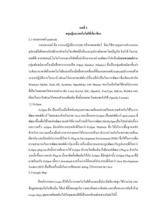 4


                                            บทที่ 2
                                  ทฤษฎีและเทคโนโลยีทเี่ กียวข้ อง
                                                          ่
2.1 แอนดรอยด์ (android)
        แอนดรอยด์ คือ ระบบปฏิบติ การ(OS) หรื อแพลตฟอร์ ที่จ ะใช้ควบคุ มการทางานบน
                              ั
อุปกรณ์อิเล็คทรอนิกส์ต่างๆสาหรับโทรศัพท์มือถือและอุปกรณ์พกพาโดยมีกูเกิล อิงก์,ที-โมบาย,
เอชทีซี, ควอลคอมม์,โมโตโรลาและบริ ษทชั้นนาอีกมากมายร่ วมพัฒนาโปรเจ็กต์แอนดรอยด์ ผ่าน
                                   ั
กลุ่มพันธมิตรเครื่ องมือสื่ อสารระบบเปิ ด (Open Handset Alliance) ซึ่งเป็ นกลุ่มพันธมิตรชั้นนา
ระดับนานาชาติดานเทคโนโลยีและเครื่ องมือสื่อสารเคลื่อนที่ซ่ึงแอนดรอยด์(Android)ประกอบด้วย
              ้
ระบบปฏิบัติ ก ารไลบรารี ,เฟรมเวิร์ค และซอฟต์แวร์ อื่นๆที่ จ าเป็ นในการพัฒนาซึ่ งเที ยบเท่ ากับ
Windows Moble, Palm OS, Symbian, OpenMoko และ Maemo ของโนเกียโดยใช้องค์ประกอบ
ที่เป็ นโอเพนซอร์ สหลายอย่าง เช่น Linux Kernel, SSL, OpenGL, FreeType, SQLite, WebKit และ
เขียนไลบรารี เฟรมเวิร์คของตัวเองเพิ่มเติม ซึ่งทั้งหมดจะโอเพนซอร์สใช้ (Apache License)
 2.2 Eclipse
          Eclipse คือ เป็ นเครื่ องมือที่สนับสนุ นสภาพแวดล้อมอย่างพร้อมสรรพสาหรับใช้ในการ
พัฒนาซอฟต์แวร์ โดยเฉพาะสาหรับภาษา Java และเนื่องจาก Eclipse เป็ นซอฟต์แวร์ open source ที่
พัฒนาขึ้นเพื่อใช้โดยนักพัฒนาเองทาให้ความก้าวหน้าในการพัฒนาของEclipseเป็ นไปอย่าต่อเนื่ อง
และรวดเร็ ว eclipse มีองค์ประกอบหลักที่เรี ยกว่า Eclipse Platform ซึ่ ง ให้บริ การพื้นฐานหลัก
สาหรับรวบรวมเครื่ องมือต่างๆจากภายนอกให้สามารถเข้ามา ทางานร่ วมกันในสภาพแวดล้อม
เดียวกัน และมีองค์ประกอบที่เรี ยกว่า Plug-in Development Environment (PDE) ซึ่งใช้ในการเพิ่ม
ความสามารถในการพัฒนาซอฟต์แวร์ มากขึ้น เครื่ องมือภายนอกจะถูกพัฒนาในรู ปแบบที่เรี ยกว่า
Eclipse plug-ins ดังนั้นหากต้องการให้ Eclipse ทางานใดเพิ่มเติม ก็เพียงแต่พฒนา Plug-in สาหรับ
                                                                                ั
งานนั้นขึ้นมา และนา Plug-in นั้นมาติดตั้งเพิ่มเติมให้กบ Eclipse ที่มีอยู่เท่านั้น Eclipse Plug-in ที่มี
                                                       ั
มาพร้อมกัน Eclipse เมื่อเรา download มาครั้งแรกก็คือองค์ประกอบที่เรี ยกว่า Java Development
Toolkit (JDT) ซึ่งเป็ นเครื่ องมือในการเขียนและ debug โปรแกรมภาษา Java
2.3 Google Map

        คือบริ การของ Google ที่ให้บริ การเทคโนโลยีดานแผนที่ประสิ ทธิภาพสูง ใช้งานง่าย และ
                                                    ้
ข้อมูลของธุรกิจในท้องถิ่น ได้แก่ ที่ต้งของธุรกิจ รายละเอียดการติดต่อ และเส้นทางการขับขี่ ด้วย
                                      ั
Google Maps คุณจะเพลิดเพลินไปกับคุณสมบัติที่เป็ นเอกลักษณ์เฉพาะดังต่อไปนี้
 