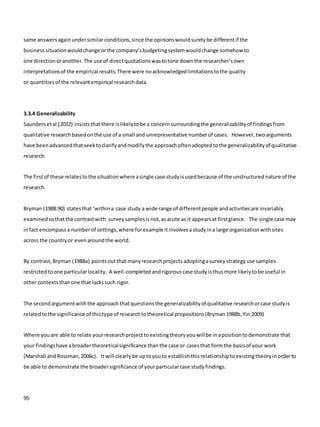 95
same answersagainundersimilarconditions,since the opinionswouldsurelybe differentif the
businesssituationwouldchange orthe company’sbudgetingsystemwouldchange somehow to
one directionoranother.The use of directquotationswastotone downthe researcher’sown
interpretationsof the empirical results.There were noacknowledgedlimitationstothe quality
or quantitiesof the relevantempirical researchdata.
3.3.4 Generalizability
Saundersetal (2012) insists thatthere islikelytobe a concernsurroundingthe generalizabilityof findingsfrom
qualitative researchbasedonthe use of a small and unrepresentative numberof cases. However,twoarguments
have beenadvancedthatseektoclarifyandmodifythe approachoftenadoptedtothe generalizabilityof qualitative
research.
The firstof these relatestothe situationwhere asingle case studyisusedbecause of the unstructurednature of the
research.
Bryman (1988:90) statesthat ‘withina case study a wide range of differentpeople andactivitiesare invariably
examinedsothatthe contrastwith surveysamplesisnot,asacute as it appearsat firstglance. The single case may
infact encompassa numberof settings,where forexample itinvolvesa studyina large organizationwithsites
across the countryor evenaroundthe world.
By contrast,Bryman (1988a) pointsoutthat manyresearchprojectsadoptingasurveystrategyuse samples
restrictedtoone particularlocality. A well-completedandrigorouscase study isthusmore likelytobe useful in
othercontextsthanone that lackssuch rigor.
The secondargumentwiththe approach thatquestionsthe generalizabilityof qualitative researchorcase studyis
relatedtothe significance of thistype of researchtotheoretical propositions(Bryman1988b,Yin 2009)
Where youare able to relate yourresearchprojecttoexistingtheoryyouwillbe inapositiontodemonstrate that
your findingshave abroadertheoreticalsignificance thanthe case or casesthat formthe basisof your work
(Marshall andRossman,2006c). It will clearlybe uptoyouto establishthisrelationshiptoexistingtheoryinorderto
be able to demonstrate the broadersignificance of yourparticularcase studyfindings.
 