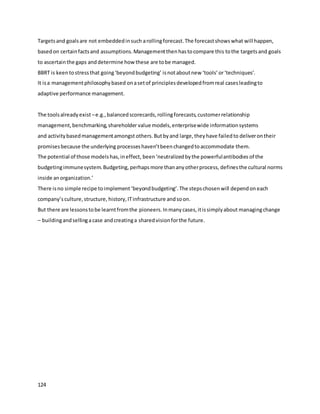 124
Targetsand goalsare not embeddedinsuch arollingforecast.The forecastshowswhat will happen,
basedon certainfactsand assumptions.Managementthenhastocompare this tothe targetsand goals
to ascertainthe gaps anddetermine how these are tobe managed.
BBRT is keentostressthat going‘beyondbudgeting’ isnotaboutnew ‘tools’or‘techniques’.
It isa managementphilosophybased onasetof principlesdevelopedfromreal casesleadingto
adaptive performance management.
The toolsalreadyexist –e.g.,balancedscorecards,rollingforecasts,customerrelationship
management,benchmarking,shareholder value models,enterprisewide informationsystems
and activitybasedmanagementamongst others.Butbyand large,theyhave failedto deliverontheir
promisesbecause the underlying processeshaven’tbeenchangedtoaccommodate them.
The potential of those modelshas,ineffect, been‘neutralizedbythe powerfulantibodies of the
budgetingimmunesystem.Budgeting, perhapsmore thananyotherprocess, definesthe cultural norms
inside anorganization.’
There isno simple recipe toimplement ‘beyondbudgeting’.The stepschosenwill dependon each
company’sculture,structure, history,ITinfrastructure andsoon.
But there are lessonstobe learntfromthe pioneers.Inmanycases,itissimplyabout managingchange
– buildingandsellingacase andcreatinga sharedvisionforthe future.
 
