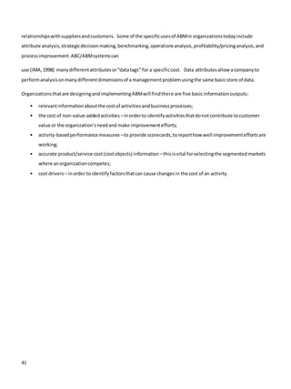 41
relationshipswithsuppliersandcustomers. Some of the specificusesof ABMin organizationstodayinclude
attribute analysis,strategicdecisionmaking,benchmarking,operationsanalysis, profitability/pricinganalysis,and
processimprovement.ABC/ABMsystemscan
use (IMA,1998) manydifferentattributesor“datatags” for a specificcost. Data attributesallow acompanyto
performanalysisonmanydifferentdimensionsof a managementproblemusingthe same basicstore of data.
Organizationsthatare designingandimplementingABMwill findthere are five basicinformationoutputs:
• relevantinformationaboutthe costof activitiesandbusinessprocesses;
• the cost of non-value-addedactivities –inorderto identifyactivitiesthatdonotcontribute tocustomer
value or the organization’sneedand make improvementefforts;
• activity-basedperformance measures –to provide scorecards,toreporthow well improvementeffortsare
working;
• accurate product/service cost(costobjects) information –thisisvital forselectingthe segmentedmarkets
where anorganizationcompetes;
• cost drivers – inorder toidentifyfactorsthatcan cause changesin the cost of an activity.
 