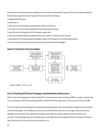 55
Each decisionunitisgivendecisionpackage formson whichtosubmittheirreports.These formsmaybe adapted to
the individual organization,butingeneral shouldinclude the following:
• program/activityname,
• department,
• statementof purpose (goalsandobjectives,whatisto be done),
• descriptionof activity(clearlydefinesthe activitiesand procedures),
• benefits(whatistobe gainedif thispackage isapproved),
• alternatives(otheroptionsavailabletoachieve the same ornearlythe same results),
• consequencesof notapprovingthe package (impacton the departmentandthe organization),
• costsand resources(whatisfinanciallynecessarytoimplement the package).
Figure 17: Formulation ofdecisionpackages
2.8.3.5 Ranking of DecisionPackages and Allocationof Resources
Afterthe decisionpackageshave beenpreparedfor eachdepartment,the nextstepinZBBisto assigna priority rank
to each package inorderof decreasingbenefitor importance tothe organization.Thisisa processunique toZBB.
Prime considerationshouldbe giventothe goals of the organization,whichare the determiningfactorsto use when
rankingthe packages.The rankingprocessshould startwiththe basic decision-unitmanagerwhere the decision
packagesare developed.Thisenablesthe manager toevaluate the relative significanceof hisfunctionsand
activities.Thesepackagesare thensubmittedtothe next higherlevel of managementthatconsolidatesthesewith
otherdecisionunits.The combinationof all decisionunit
 