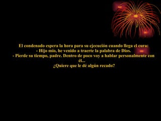      El condenado espera la hora para su ejecución cuando llega el cura:    - Hijo mío, he venido a traerte la palabra de Dios.    - Pierde su tiempo, padre. Dentro de poco voy a hablar personalmente con él...     ¿Quiere que le dé algún recado? 