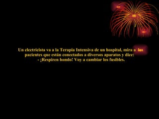    Un electricista va a la Terapia Intensiva de un hospital, mira a  los pacientes que están conectados a diversos aparatos y dice:    - ¡Respiren hondo! Voy a cambiar los fusibles. 