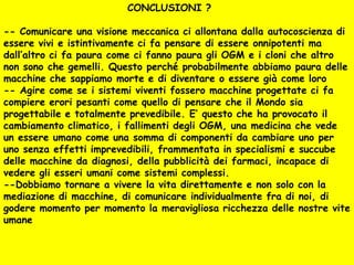 CONCLUSIONI ?

-- Comunicare una visione meccanica ci allontana dalla autocoscienza di
essere vivi e istintivamente ci fa pensare di essere onnipotenti ma
dall’altro ci fa paura come ci fanno paura gli OGM e i cloni che altro
non sono che gemelli. Questo perché probabilmente abbiamo paura delle
macchine che sappiamo morte e di diventare o essere già come loro
-- Agire come se i sistemi viventi fossero macchine progettate ci fa
compiere erori pesanti come quello di pensare che il Mondo sia
progettabile e totalmente prevedibile. E’ questo che ha provocato il
cambiamento climatico, i fallimenti degli OGM, una medicina che vede
un essere umano come una somma di componenti da cambiare uno per
uno senza effetti imprevedibili, frammentata in specialismi e succube
delle macchine da diagnosi, della pubblicità dei farmaci, incapace di
vedere gli esseri umani come sistemi complessi.
--Dobbiamo tornare a vivere la vita direttamente e non solo con la
mediazione di macchine, di comunicare individualmente fra di noi, di
godere momento per momento la meravigliosa ricchezza delle nostre vite
umane
 