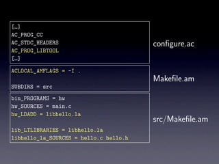 […]
AC_PROG_CC
AC_STDC_HEADERS                         conﬁgure.ac
AC_PROG_LIBTOOL
[…]

ACLOCAL_AMFLAGS = -I .
                                        Makeﬁle.am
SUBDIRS = src
bin_PROGRAMS = hw
hw_SOURCES = main.c
hw_LDADD = libhello.la
                                        src/Makeﬁle.am
lib_LTLIBRARIES = libhello.la
libhello_la_SOURCES = hello.c hello.h
 