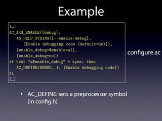 Example
[…]
AC_ARG_ENABLE([debug],
    AS_HELP_STRING([--enable-debug],
       [Enable debugging code (default=no)]),
    [enable_debug=$enableval],
    [enable_debug=no])
                                                   con gure.ac
if test "x$enable_debug" = xyes; then
    AC_DEFINE(DEBUG, 1, [Enable debugging code])
fi
[…]


    ‣ AC_DEFINE: sets a preprocessor symbol
        (in con g.h)
 