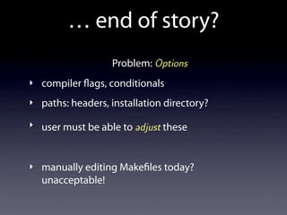 … end of story?
                  Problem: Options
‣ compiler ags, conditionals

‣ paths: headers, installation directory?

‣ user must be able to adjust these



‣ manually editing Make les today?
  unacceptable!
 