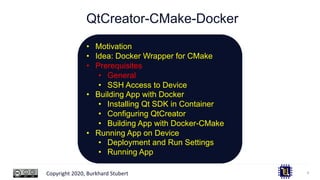 Copyright 2020, Burkhard Stubert
QtCreator-CMake-Docker
9
• Motivation
• Idea: Docker Wrapper for CMake
• Prerequisites
• General
• SSH Access to Device
• Building App with Docker
• Installing Qt SDK in Container
• Configuring QtCreator
• Building App with Docker-CMake
• Running App on Device
• Deployment and Run Settings
• Running App
 