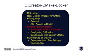 Copyright 2020, Burkhard Stubert
QtCreator-CMake-Docker
14
• Motivation
• Idea: Docker Wrapper for CMake
• Prerequisites
• General
• SSH Access to Device
• Building App with Docker
• Installing Qt SDK in Container
• Configuring QtCreator
• Building App with Docker-CMake
• Running App on Device
• Deployment and Run Settings
• Running App
 