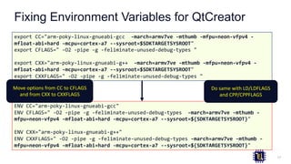 Fixing Environment Variables for QtCreator
17
export CC="arm-poky-linux-gnueabi-gcc -march=armv7ve -mthumb -mfpu=neon-vfpv4 -
mfloat-abi=hard -mcpu=cortex-a7 --sysroot=$SDKTARGETSYSROOT"
export CFLAGS=" -O2 -pipe -g -feliminate-unused-debug-types "
export CXX="arm-poky-linux-gnueabi-g++ -march=armv7ve -mthumb -mfpu=neon-vfpv4 -
mfloat-abi=hard -mcpu=cortex-a7 --sysroot=$SDKTARGETSYSROOT"
export CXXFLAGS=" -O2 -pipe -g -feliminate-unused-debug-types "
ENV CC="arm-poky-linux-gnueabi-gcc"
ENV CFLAGS=" -O2 -pipe -g -feliminate-unused-debug-types -march=armv7ve -mthumb -
mfpu=neon-vfpv4 -mfloat-abi=hard -mcpu=cortex-a7 --sysroot=${SDKTARGETSYSROOT}"
ENV CXX="arm-poky-linux-gnueabi-g++"
ENV CXXFLAGS=" -O2 -pipe -g -feliminate-unused-debug-types -march=armv7ve -mthumb -
mfpu=neon-vfpv4 -mfloat-abi=hard -mcpu=cortex-a7 --sysroot=${SDKTARGETSYSROOT}"
Do same with LD/LDFLAGS
and CPP/CPPFLAGS
Move options from CC to CFLAGS
and from CXX to CXXFLAGS
 