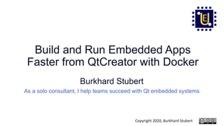 Copyright 2020, Burkhard Stubert
Build and Run Embedded Apps
Faster from QtCreator with Docker
Burkhard Stubert
As a solo consultant, I help teams succeed with Qt embedded systems
 