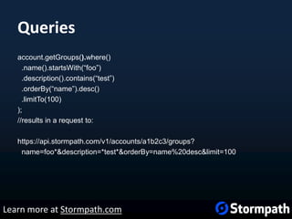 Queries
account.getGroups().where()
.name().startsWith(“foo”)
.description().contains(“test”)
.orderBy(“name”).desc()
.limitTo(100)
);
//results in a request to:
https://api.stormpath.com/v1/accounts/a1b2c3/groups?
name=foo*&description=*test*&orderBy=name%20desc&limit=100
Learn more at Stormpath.com
 