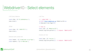 @vibranttester | @wswebcreation
WebdriverIO - Select elements
42
Element with certain text
const header = $('h1=Welcome to my Page');
const header2 = $('h1*=Welcome');
CSS Query Selector
const elem = $('h2.subheading a');
elem.click();
Link Text
<!-- index.html -->
<a href="http://webdriver.io">WebdriverIO</a>
<h1>Welcome to my Page</h1>
// test.js
const link = $('=WebdriverIO');
console.log(link.getText()); // outputs: "WebdriverIO"
Partial Link Text
const link = $('*=driver');
console.log(link.getText()); // outputs: "WebdriverIO"
XPath
const elem = $('//BODY/P[1]');
elem.click();
 
