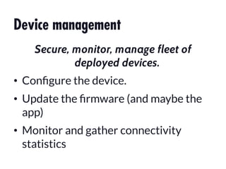 Device management
Secure, monitor, manage fleet of
deployed devices.
•  Conﬁgure the device.
•  Update the ﬁrmware (and maybe the
app)
•  Monitor and gather connectivity
statistics
 