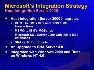 Microsoft’s Integration Strategy Host Integration Server 2000 Host Integration Server 2000 Integrates COM+ to IBM’s DB2 and CICS / IMS transactions MSMQ to IBM’s MQSeries Microsoft SQL Server 2000 with IBM’s DB2 databases SNA or TCP protocols An Upgrade to SNA Server 4.0 Integrated with Windows 2000 and Runs on Windows NT 4.0 