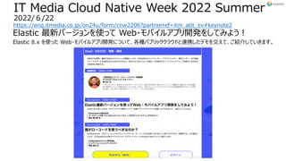 IT Media Cloud Native Week 2022 Summer
2022/６/22
https://enq.itmedia.co.jp/on24u/form/cnw2206?partnerref=itm_atit_ev#keynote2
Elastic 最新バージョンを使って Web・モバイルアプリ開発をしてみよう︕
Elastic 8.x を使った Web・モバイルアプリ開発について、各種パブリッククラウドと連携したデモを交えて、ご紹介していきます。
 