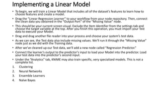 Implementing a Linear Model
• To begin, we will train a Linear Model that includes all of the dataset’s features to learn how to
choose features and create a model.
• Drag the “Linear Regression Learner” to your workflow from your node repository. Then, connect
the clean data you obtained in the “Output Port” of the “Missing Value” node.
• This should be your current screen visual. Exclude the Item Identifier from the settings tab and
choose the target variable at the top. After you finish this operation, you must import your Test
data to execute your Model.
• Drag and drag another file reader into your process and choose your system’s test data.
• As we can see, the Test data also include missing values. We’ll run it through the “Missing Value”
node just as we did with the Training data.
• After we’ve cleaned up our Test data, we’ll add a new node called “Regression Predictor.”
• Connect the learner’s output to the predictor’s input to load your Model into the predictor. Load
your test data into the predictor’s second input.
• Under the “Analytics” tab, KNIME may also train specific, very specialized models. This is not a
complete list.
1. Clustering
2. Neural Networks
3. Ensemble Learners
4. Naïve Bayes
 