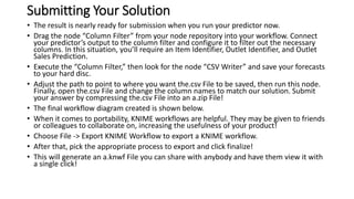 Submitting Your Solution
• The result is nearly ready for submission when you run your predictor now.
• Drag the node “Column Filter” from your node repository into your workflow. Connect
your predictor’s output to the column filter and configure it to filter out the necessary
columns. In this situation, you’ll require an Item Identifier, Outlet Identifier, and Outlet
Sales Prediction.
• Execute the “Column Filter,” then look for the node “CSV Writer” and save your forecasts
to your hard disc.
• Adjust the path to point to where you want the.csv File to be saved, then run this node.
Finally, open the.csv File and change the column names to match our solution. Submit
your answer by compressing the.csv File into an a.zip File!
• The final workflow diagram created is shown below.
• When it comes to portability, KNIME workflows are helpful. They may be given to friends
or colleagues to collaborate on, increasing the usefulness of your product!
• Choose File -> Export KNIME Workflow to export a KNIME workflow.
• After that, pick the appropriate process to export and click finalize!
• This will generate an a.knwf File you can share with anybody and have them view it with
a single click!
 